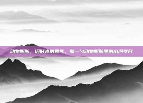 动物脂肪,旧时光的香气,那一勺动物脂肪里的山河岁月