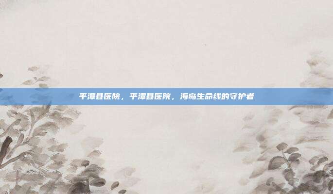 平潭县医院,平潭县医院,海岛生命线的守护者