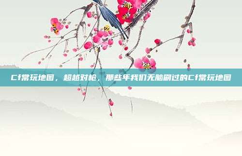 Cf常玩地图,超越对枪,那些年我们无脑刷过的Cf常玩地图