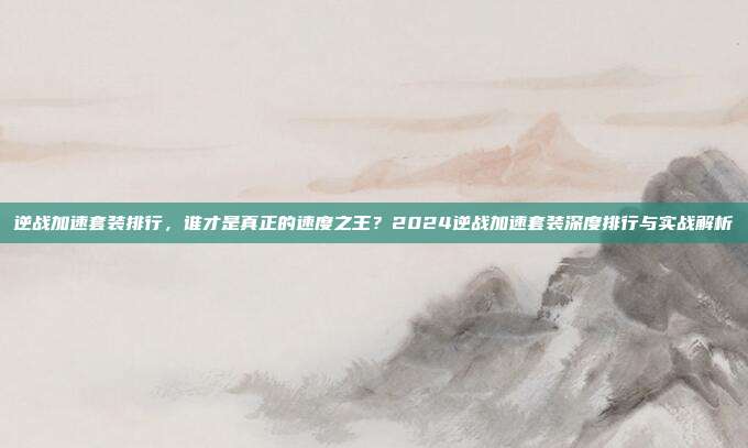 逆战加速套装排行,谁才是真正的速度之王?2024逆战加速套装深度排行与实战解析