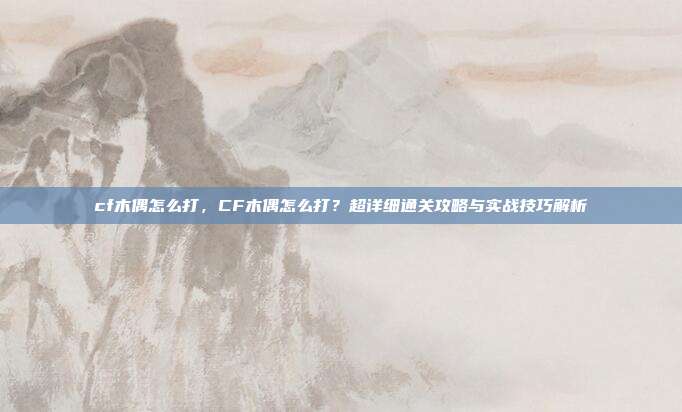 cf木偶怎么打,CF木偶怎么打?超详细通关攻略与实战技巧解析