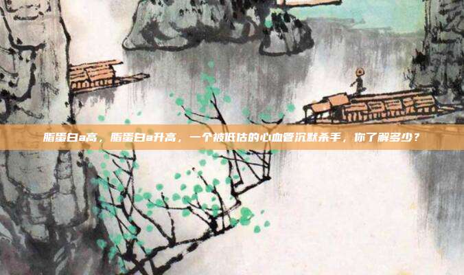 脂蛋白a高,脂蛋白a升高,一个被低估的心血管沉默杀手,你了解多少?