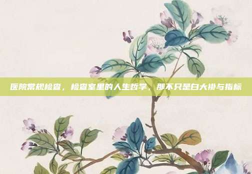 医院常规检查,检查室里的人生哲学,那不只是白大褂与指标