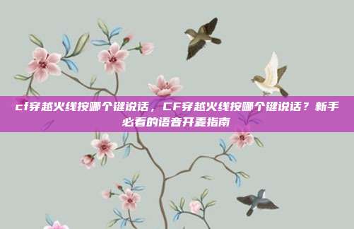 cf穿越火线按哪个键说话,CF穿越火线按哪个键说话?新手必看的语音开麦指南
