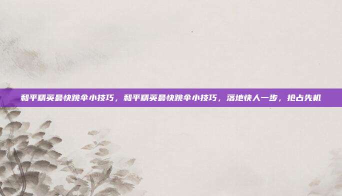 和平精英最快跳伞小技巧,和平精英最快跳伞小技巧,落地快人一步,抢占先机