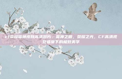 cf荣耀雷神皮肤高清图片,雷神之眼,荣耀之光,CF高清视觉盛宴下的极致美学