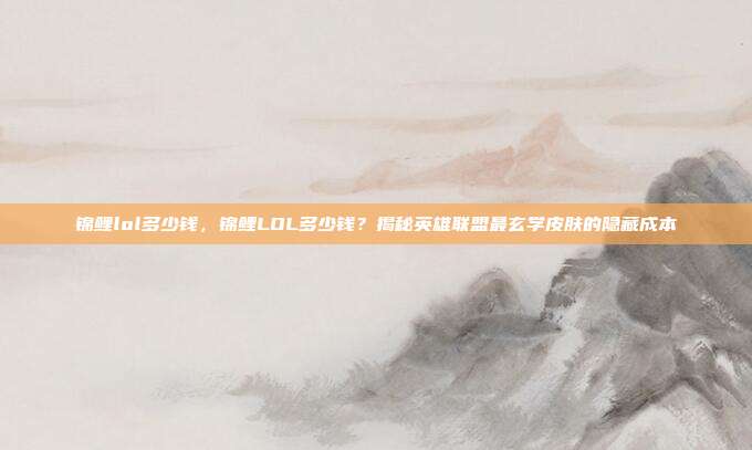 锦鲤lol多少钱,锦鲤LOL多少钱?揭秘英雄联盟最玄学皮肤的隐藏成本
