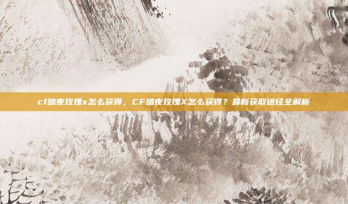 cf暗夜玫瑰x怎么获得,CF暗夜玫瑰X怎么获得?最新获取途径全解析