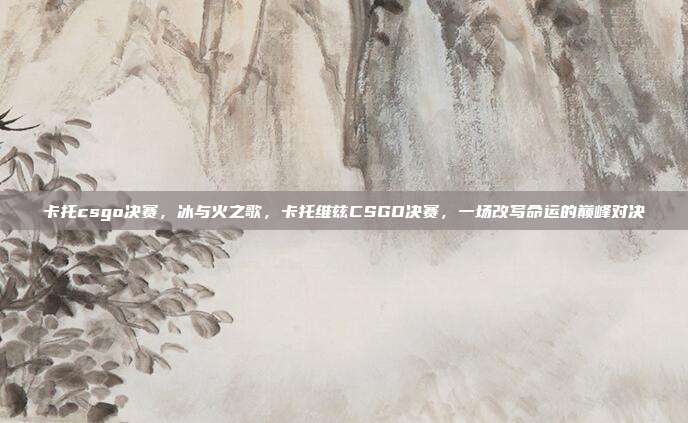 卡托csgo决赛,冰与火之歌,卡托维兹CSGO决赛,一场改写命运的巅峰对决
