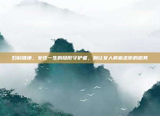 妇科健康,女性一生的隐形守护者,别让女人病偷走你的微笑