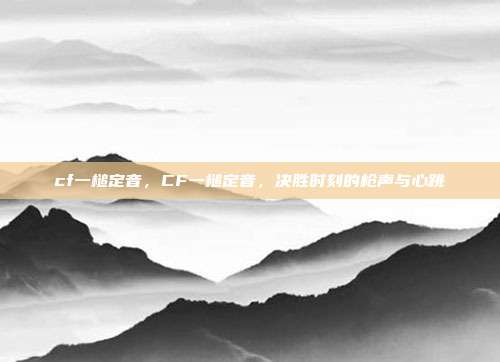 cf一槌定音,CF一槌定音,决胜时刻的枪声与心跳