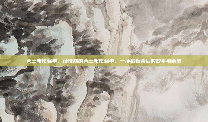 大三阳化验单,读懂你的大三阳化验单,一项指标背后的故事与希望