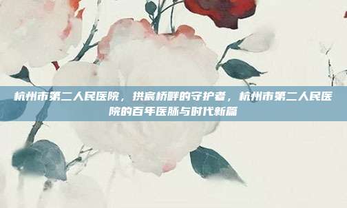 杭州市第二人民医院,拱宸桥畔的守护者,杭州市第二人民医院的百年医脉与时代新篇