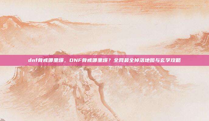 dnf骨戒哪里爆,DNF骨戒哪里爆?全网最全掉落地图与玄学攻略