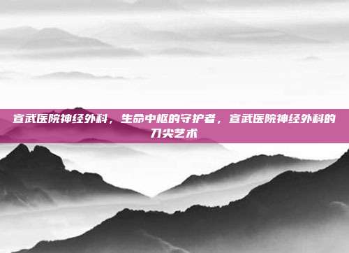 宣武医院神经外科,生命中枢的守护者,宣武医院神经外科的刀尖艺术