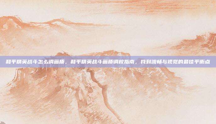 和平精英战斗怎么调画质,和平精英战斗画质调校指南,找到流畅与视觉的最佳平衡点