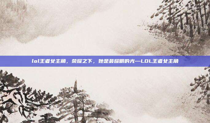 lol王者女主角,荣耀之下,她是最耀眼的光—LOL王者女主角
