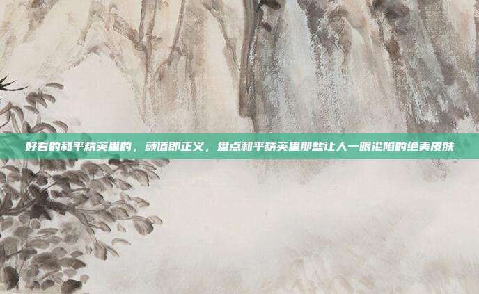 好看的和平精英里的,颜值即正义,盘点和平精英里那些让人一眼沦陷的绝美皮肤