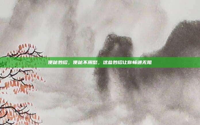 便秘妙招,便秘不用愁,这些妙招让你畅通无阻
