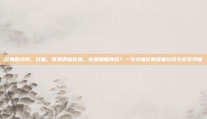 红曲的功效,红曲,既是调味佳品,也是降脂良药?一文读懂它的多重功效与安全须知