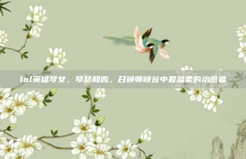 lol英雄琴女,琴瑟和鸣,召唤师峡谷中最温柔的治愈者
