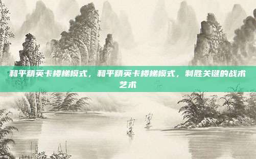 和平精英卡楼梯模式,和平精英卡楼梯模式,制胜关键的战术艺术