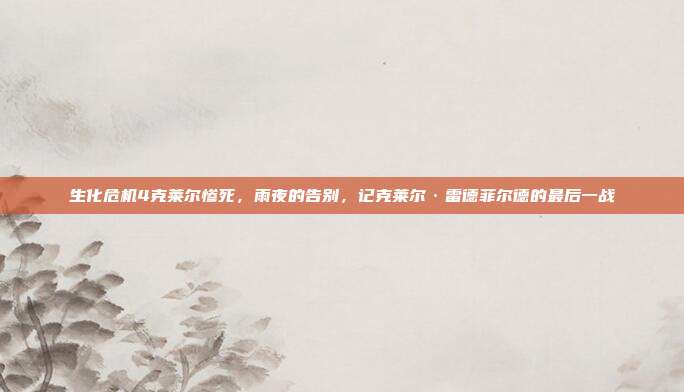 生化危机4克莱尔惨死,雨夜的告别,记克莱尔·雷德菲尔德的最后一战