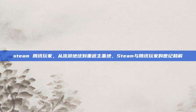 steam 腾讯玩家,从流浪地球到重返主基地,Steam与腾讯玩家的世纪和解