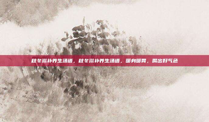 秋冬滋补养生汤谱,秋冬滋补养生汤谱,暖身暖胃,喝出好气色