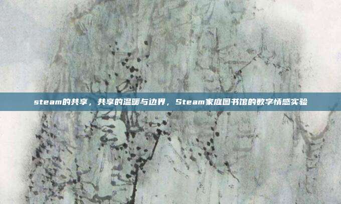 steam的共享,共享的温暖与边界,Steam家庭图书馆的数字情感实验