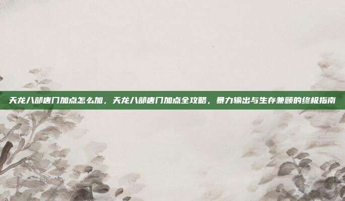 天龙八部唐门加点怎么加,天龙八部唐门加点全攻略,暴力输出与生存兼顾的终极指南