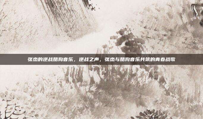 张杰的逆战酷狗音乐,逆战之声,张杰与酷狗音乐共筑的青春战歌