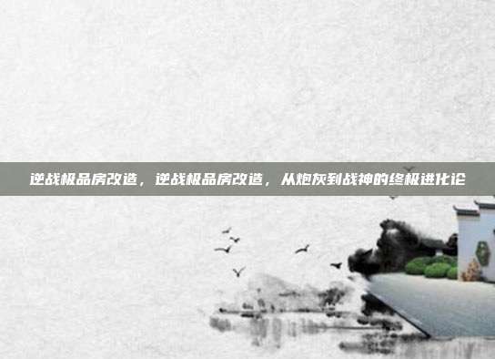 逆战极品房改造,逆战极品房改造,从炮灰到战神的终极进化论