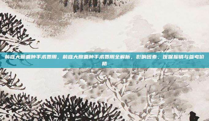 前庭大腺囊肿手术费用,前庭大腺囊肿手术费用全解析,影响因素、医保报销与参考价格