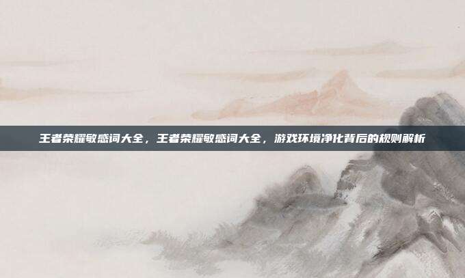 王者荣耀敏感词大全,王者荣耀敏感词大全,游戏环境净化背后的规则解析