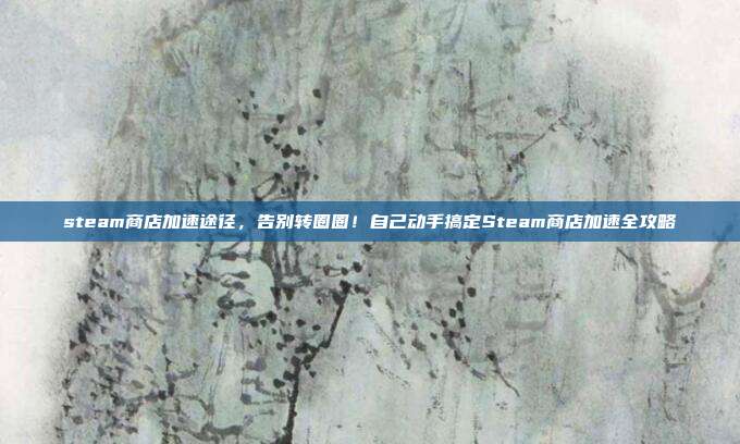 steam商店加速途径,告别转圈圈!自己动手搞定Steam商店加速全攻略