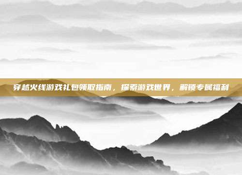 穿越火线游戏礼包领取指南,探索游戏世界,解锁专属福利