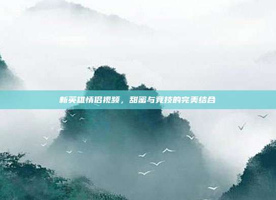 新英雄情侣视频,甜蜜与竞技的完美结合