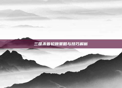 三国杀首轮跳策略与技巧解析