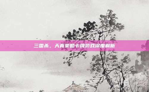 三国杀,天真策略卡牌游戏深度解析