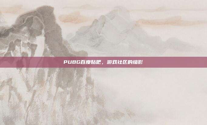PUBG百度贴吧,游戏社区的缩影