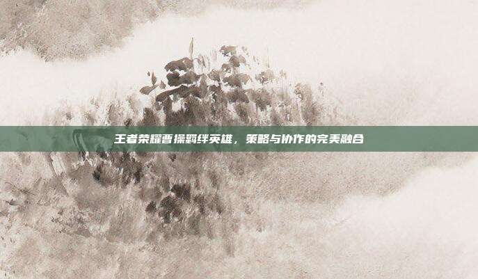 王者荣耀曹操羁绊英雄,策略与协作的完美融合