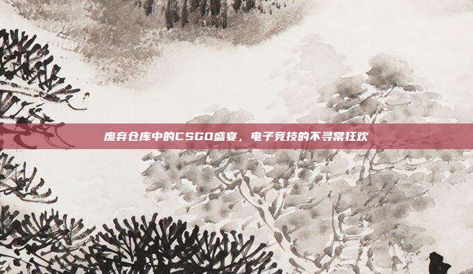 废弃仓库中的CSGO盛宴,电子竞技的不寻常狂欢