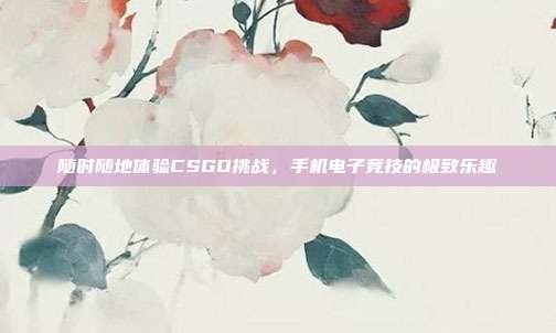 随时随地体验CSGO挑战,手机电子竞技的极致乐趣