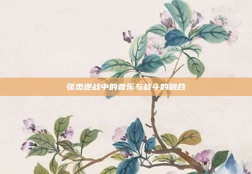 张杰逆战中的音乐与战斗的融合