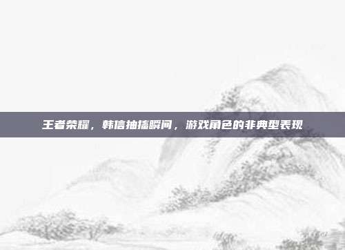 王者荣耀,韩信抽搐瞬间,游戏角色的非典型表现