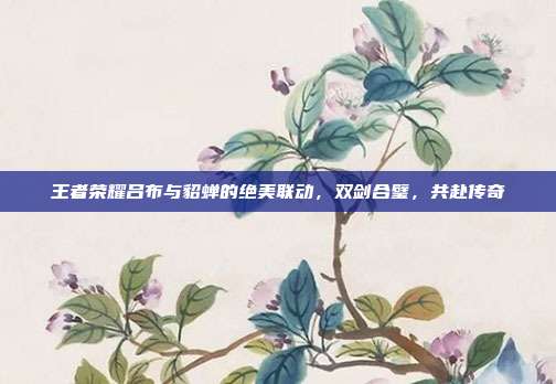 王者荣耀吕布与貂蝉的绝美联动,双剑合璧,共赴传奇