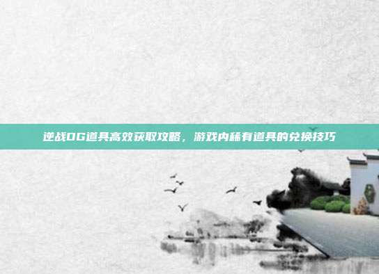 逆战DG道具高效获取攻略,游戏内稀有道具的兑换技巧
