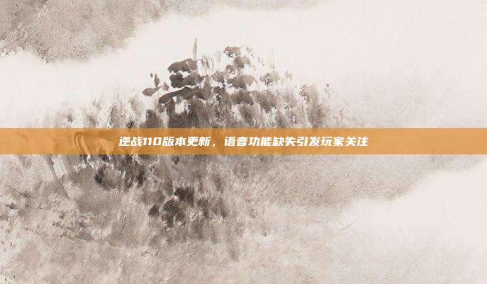 逆战110版本更新,语音功能缺失引发玩家关注