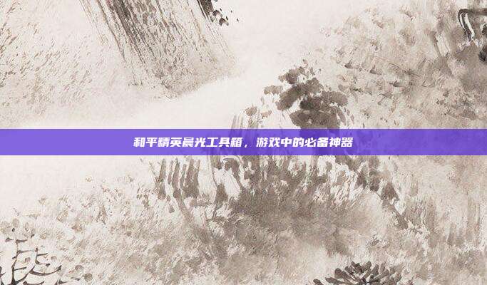 和平精英晨光工具箱,游戏中的必备神器
